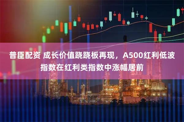 普臣配资 成长价值跷跷板再现，A500红利低波指数在红利类指数中涨幅居前