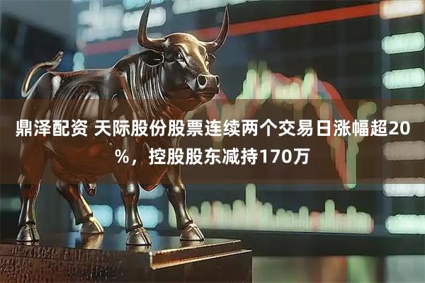 鼎泽配资 天际股份股票连续两个交易日涨幅超20%，控股股东减持170万