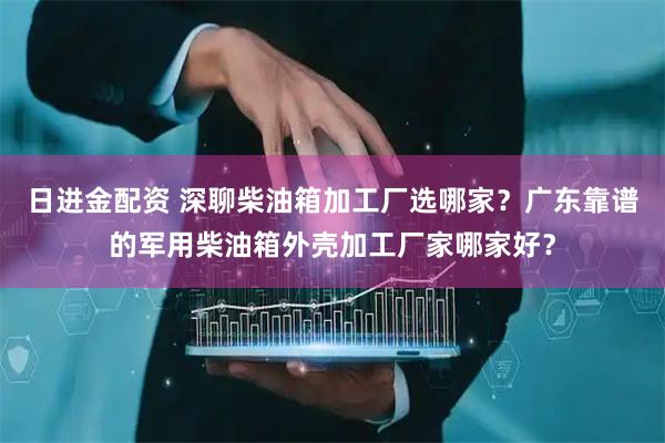 日进金配资 深聊柴油箱加工厂选哪家？广东靠谱的军用柴油箱外壳加工厂家哪家好？