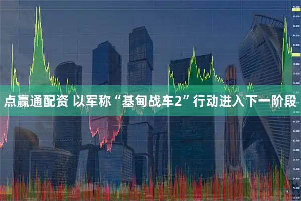 点赢通配资 以军称“基甸战车2”行动进入下一阶段