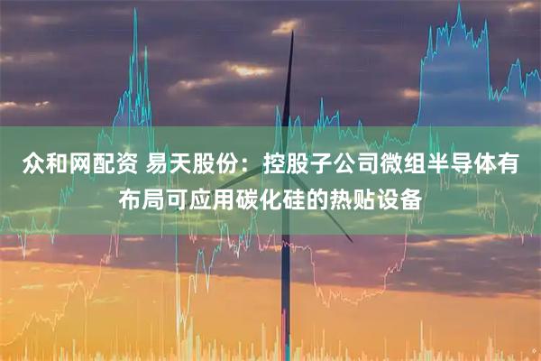 众和网配资 易天股份：控股子公司微组半导体有布局可应用碳化硅的热贴设备