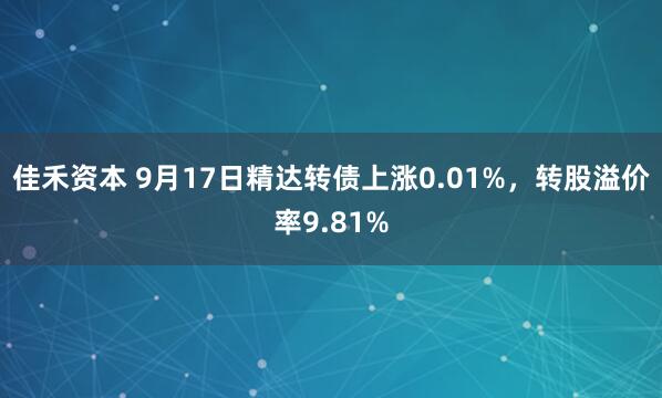 佳禾资本 9月17日精达转债上涨0.01%，转股溢价率9.81%