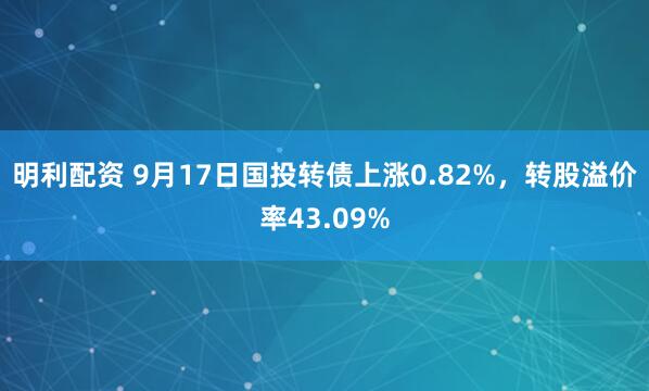 明利配资 9月17日国投转债上涨0.82%，转股溢价率43.09%