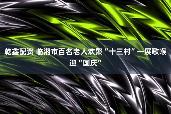 乾鑫配资 临湘市百名老人欢聚“十三村”一展歌喉迎“国庆”