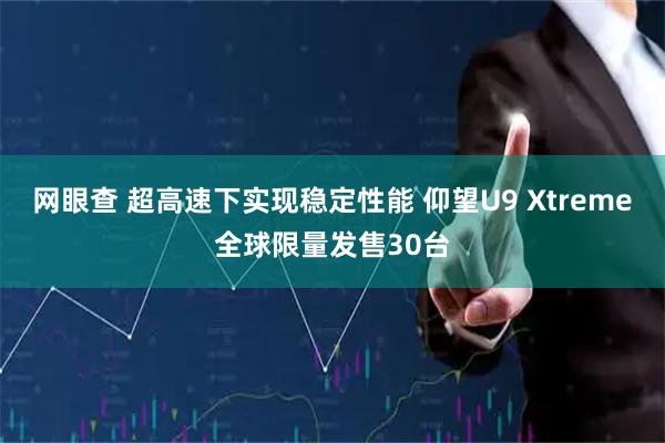 网眼查 超高速下实现稳定性能 仰望U9 Xtreme全球限量发售30台