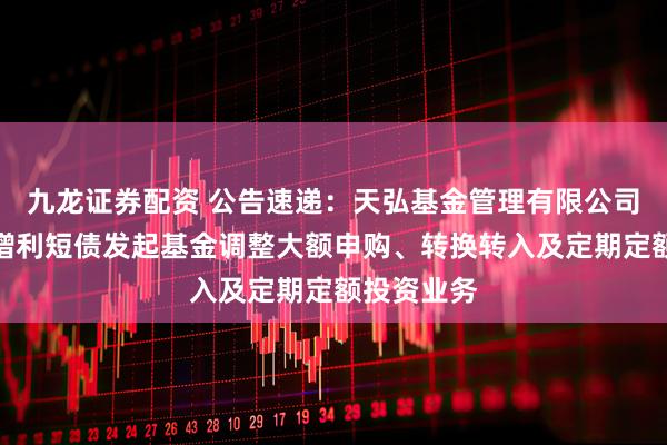 九龙证券配资 公告速递：天弘基金管理有限公司关于天弘增利短债发起基金调整大额申购、转换转入及定期定额投资业务