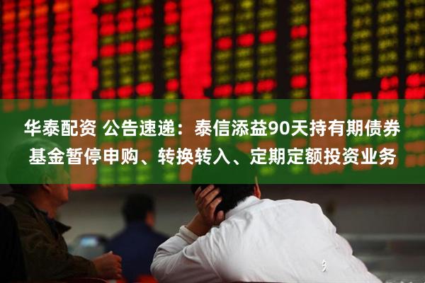 华泰配资 公告速递：泰信添益90天持有期债券基金暂停申购、转换转入、定期定额投资业务