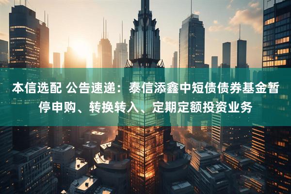 本信选配 公告速递：泰信添鑫中短债债券基金暂停申购、转换转入、定期定额投资业务