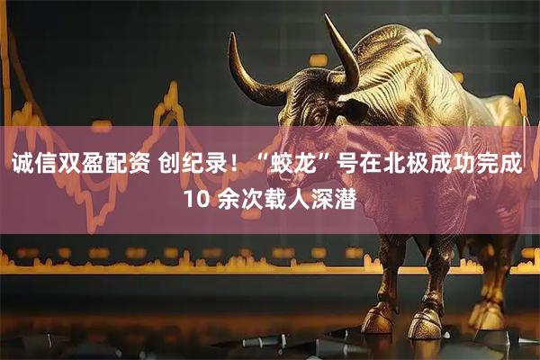 诚信双盈配资 创纪录！“蛟龙”号在北极成功完成 10 余次载人深潜