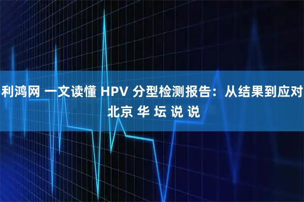 利鸿网 一文读懂 HPV 分型检测报告：从结果到应对 北京 华 坛 说 说