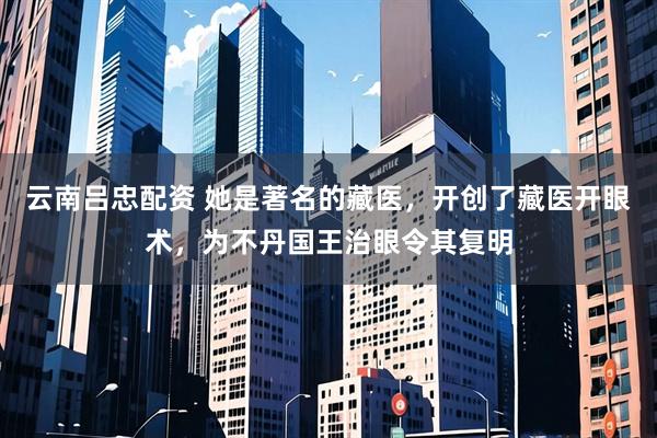 云南吕忠配资 她是著名的藏医，开创了藏医开眼术，为不丹国王治眼令其复明