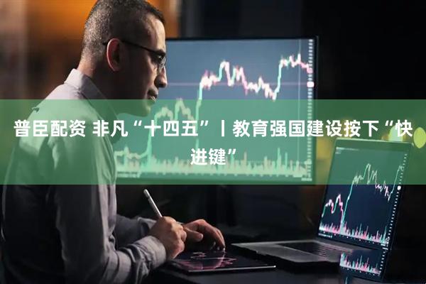 普臣配资 非凡“十四五”丨教育强国建设按下“快进键”