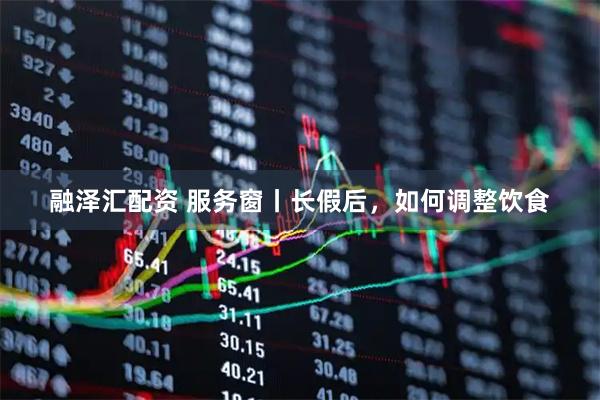 融泽汇配资 服务窗丨长假后，如何调整饮食