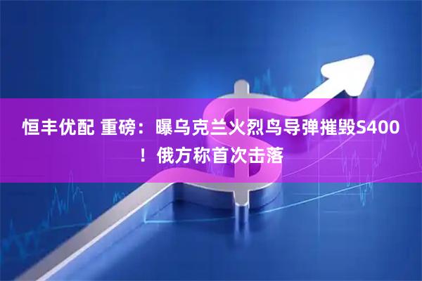 恒丰优配 重磅：曝乌克兰火烈鸟导弹摧毁S400！俄方称首次击落