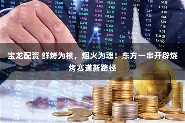 宝龙配资 鲜烤为核，烟火为魂！东方一串开辟烧烤赛道新路径