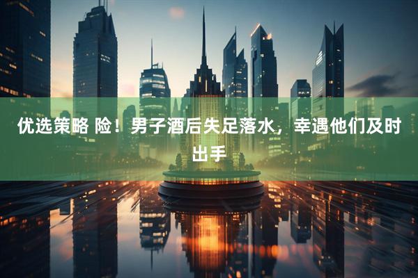 优选策略 险！男子酒后失足落水，幸遇他们及时出手