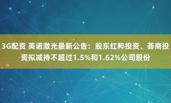 3G配资 英诺激光最新公告：股东红粹投资、荟商投资拟减持不超过1.5%和1.62%公司股份
