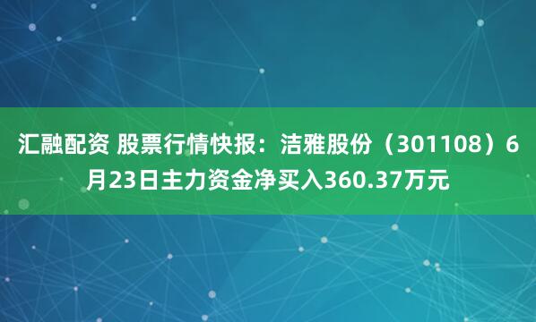 汇融配资 股票行情快报：洁雅股份（301108）6月23日主力资金净买入360.37万元
