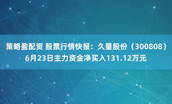 策略盈配资 股票行情快报：久量股份（300808）6月23日主力资金净买入131.12万元
