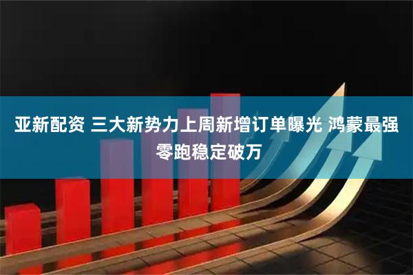 亚新配资 三大新势力上周新增订单曝光 鸿蒙最强 零跑稳定破万