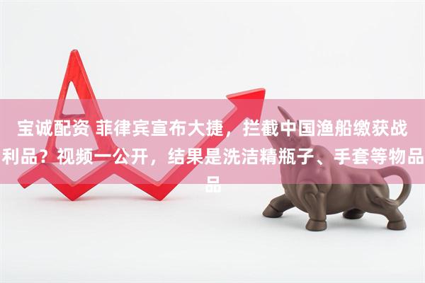 宝诚配资 菲律宾宣布大捷，拦截中国渔船缴获战利品？视频一公开，结果是洗洁精瓶子、手套等物品