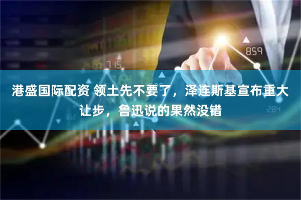 港盛国际配资 领土先不要了，泽连斯基宣布重大让步，鲁迅说的果然没错