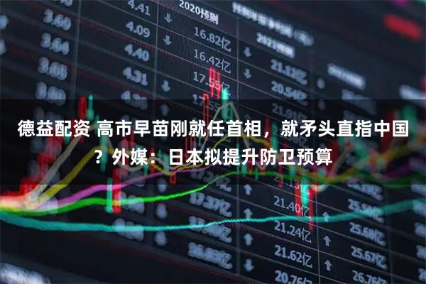 德益配资 高市早苗刚就任首相，就矛头直指中国？外媒：日本拟提升防卫预算