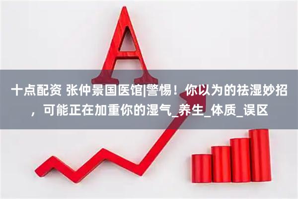 十点配资 张仲景国医馆|警惕！你以为的祛湿妙招，可能正在加重你的湿气_养生_体质_误区
