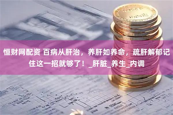 恒财网配资 百病从肝治，养肝如养命，疏肝解郁记住这一招就够了！_肝脏_养生_内调