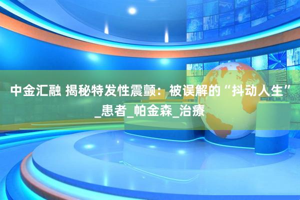 中金汇融 揭秘特发性震颤：被误解的“抖动人生”_患者_帕金森_治療