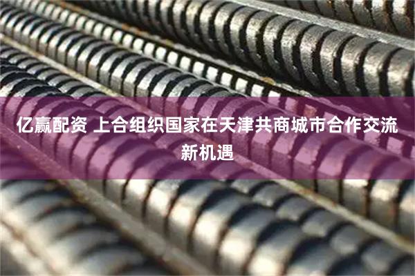 亿赢配资 上合组织国家在天津共商城市合作交流新机遇