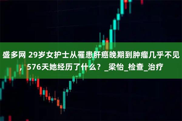 盛多网 29岁女护士从罹患肝癌晚期到肿瘤几乎不见，576天她经历了什么？_梁怡_检查_治疗