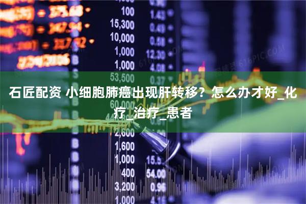 石匠配资 小细胞肺癌出现肝转移？怎么办才好_化疗_治疗_患者