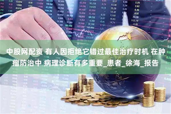 中股网配资 有人因拒绝它错过最佳治疗时机 在肿瘤防治中 病理诊断有多重要_患者_徐海_报告
