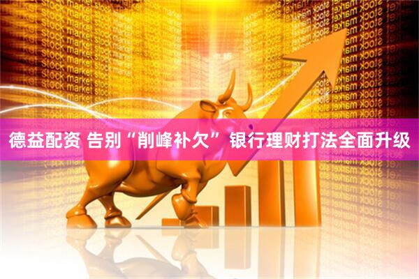 德益配资 告别“削峰补欠” 银行理财打法全面升级