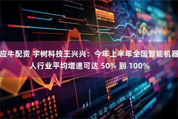应牛配资 宇树科技王兴兴：今年上半年全国智能机器人行业平均增速可达 50% 到 100%