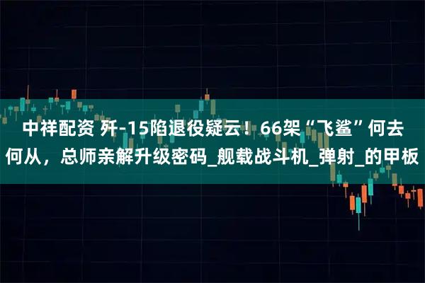 中祥配资 歼-15陷退役疑云！66架“飞鲨”何去何从，总师亲解升级密码_舰载战斗机_弹射_的甲板