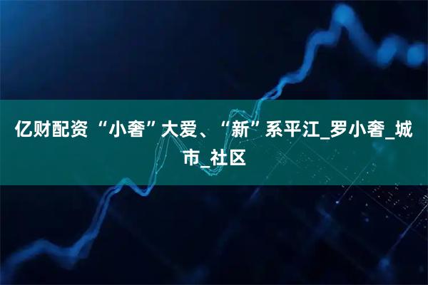 亿财配资 “小奢”大爱、“新”系平江_罗小奢_城市_社区