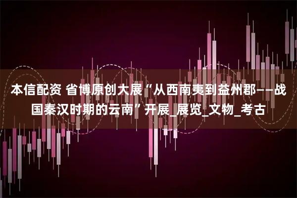 本信配资 省博原创大展“从西南夷到益州郡——战国秦汉时期的云南”开展_展览_文物_考古