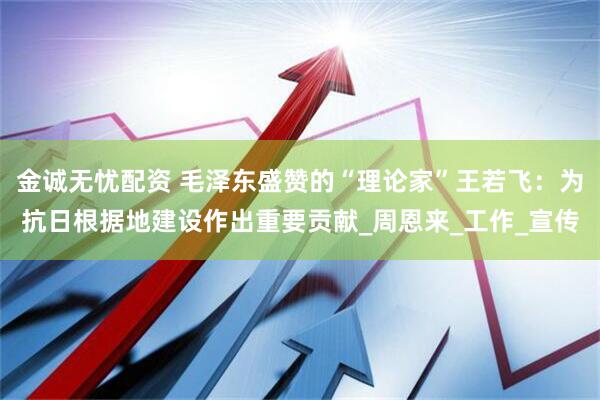 金诚无忧配资 毛泽东盛赞的“理论家”王若飞：为抗日根据地建设作出重要贡献_周恩来_工作_宣传
