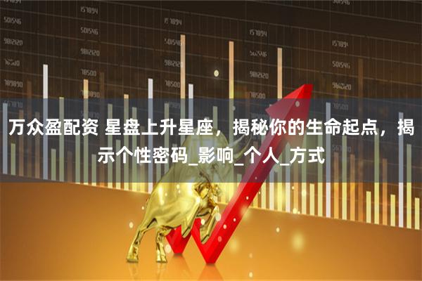 万众盈配资 星盘上升星座，揭秘你的生命起点，揭示个性密码_影响_个人_方式